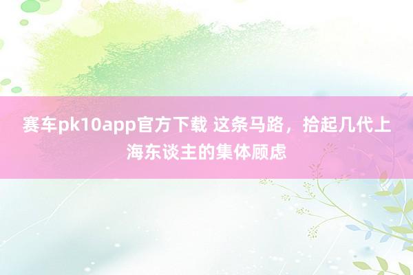 赛车pk10app官方下载 这条马路，拾起几代上海东谈主的集体顾虑