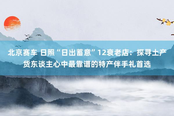 北京赛车 日照“日出蓄意”12衰老店：探寻土产货东谈主心中最靠谱的特产伴手礼首选