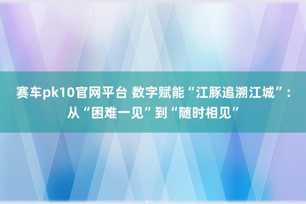赛车pk10官网平台 数字赋能“江豚追溯江城”：从“困难一见”到“随时相见”