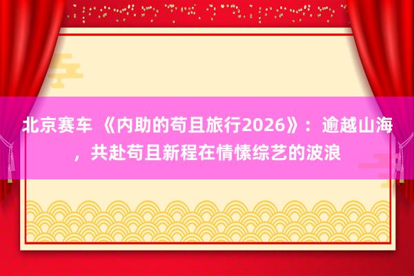 北京赛车 《内助的苟且旅行2026》：逾越山海，共赴苟且新程在情愫综艺的波浪