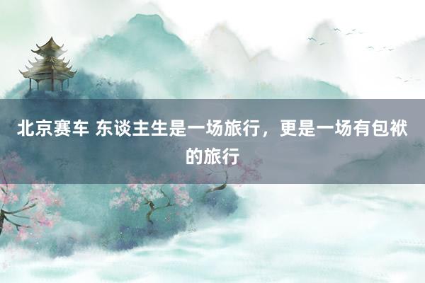 北京赛车 东谈主生是一场旅行，更是一场有包袱的旅行