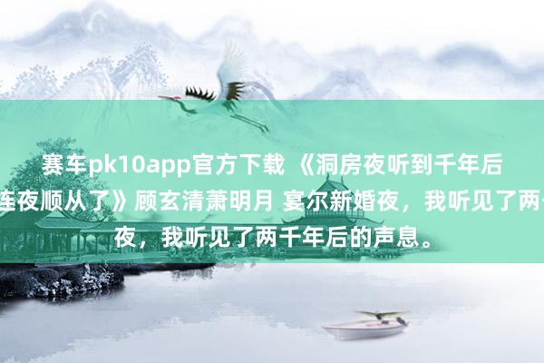 赛车pk10app官方下载 《洞房夜听到千年后导游泄漏，我连夜顺从了》顾玄清萧明月 宴尔新婚夜，我听见了两千年后的声息。