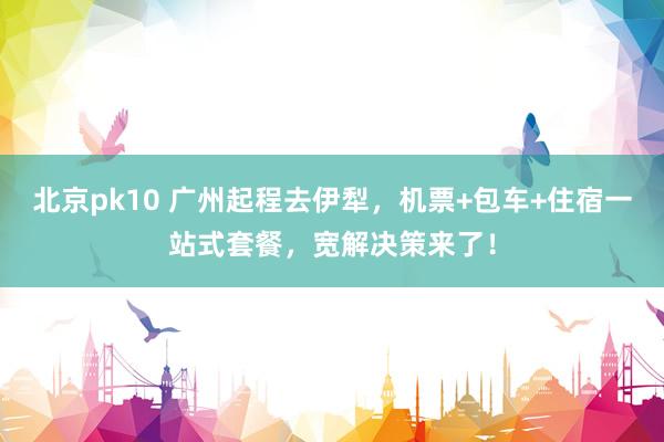 北京pk10 广州起程去伊犁，机票+包车+住宿一站式套餐，宽解决策来了！