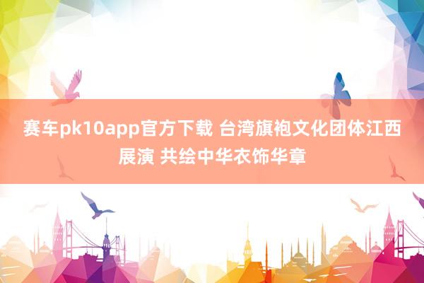 赛车pk10app官方下载 台湾旗袍文化团体江西展演 共绘中华衣饰华章