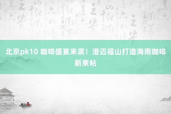 北京pk10 咖啡盛宴来袭！澄迈福山打造海南咖啡新柬帖
