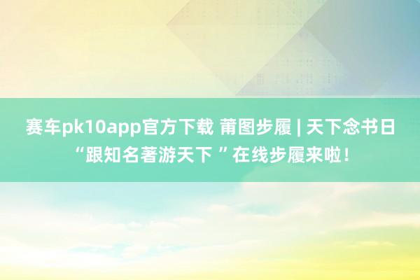 赛车pk10app官方下载 莆图步履 | 天下念书日“跟知名著游天下 ”在线步履来啦！