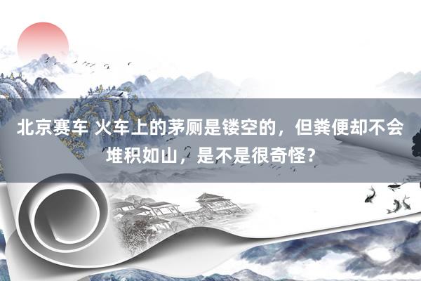 北京赛车 火车上的茅厕是镂空的，但粪便却不会堆积如山，是不是很奇怪？