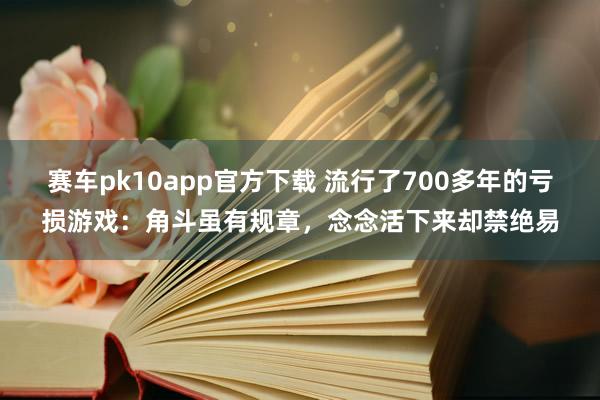 赛车pk10app官方下载 流行了700多年的亏损游戏：角斗虽有规章，念念活下来却禁绝易