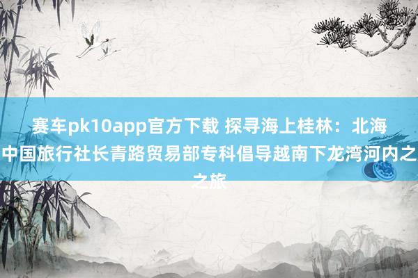 赛车pk10app官方下载 探寻海上桂林：北海市中国旅行社长青路贸易部专科倡导越南下龙湾河内之旅