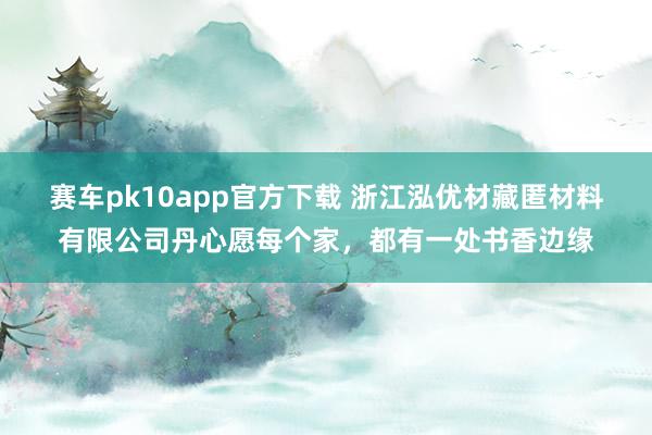 赛车pk10app官方下载 浙江泓优材藏匿材料有限公司丹心愿每个家，都有一处书香边缘