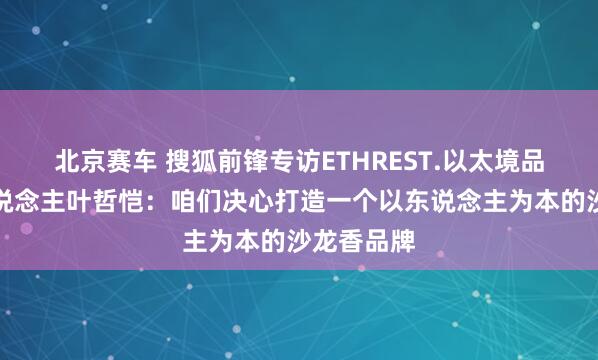 北京赛车 搜狐前锋专访ETHREST.以太境品牌独创东说念主叶哲恺：咱们决心打造一个以东说念主为本的沙龙香品牌