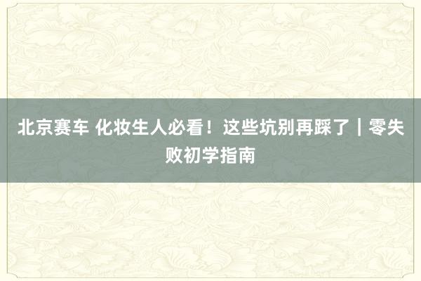 北京赛车 化妆生人必看！这些坑别再踩了｜零失败初学指南