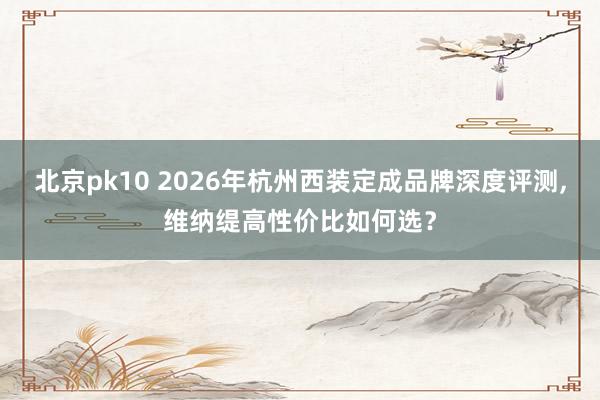北京pk10 2026年杭州西装定成品牌深度评测,维纳缇高性价比如何选？