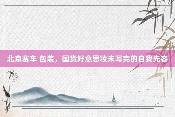北京赛车 包装，国货好意思妆未写完的自我先容
