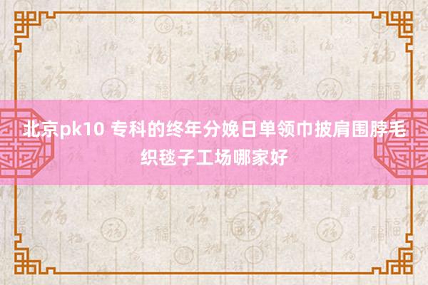 北京pk10 专科的终年分娩日单领巾披肩围脖毛织毯子工场哪家好