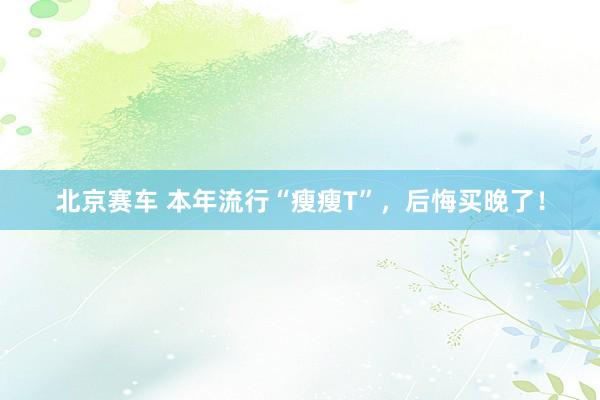北京赛车 本年流行“瘦瘦T”，后悔买晚了！