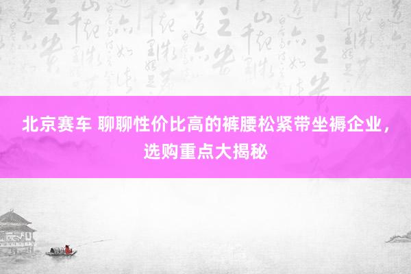 北京赛车 聊聊性价比高的裤腰松紧带坐褥企业，选购重点大揭秘