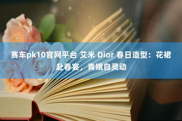 赛车pk10官网平台 艾米 Dior 春日造型：花裙赴春宴，青娥自灵动