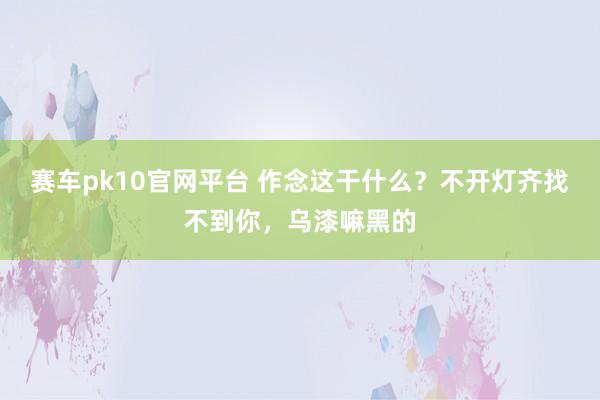赛车pk10官网平台 作念这干什么？不开灯齐找不到你，乌漆嘛黑的