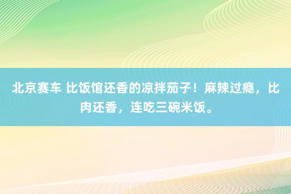 北京赛车 比饭馆还香的凉拌茄子！麻辣过瘾，比肉还香，连吃三碗米饭。