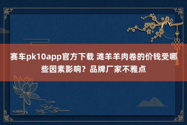 赛车pk10app官方下载 滩羊羊肉卷的价钱受哪些因素影响？品牌厂家不雅点