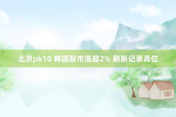 北京pk10 韩国股市涨超2% 刷新记录高位