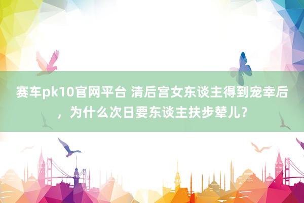 赛车pk10官网平台 清后宫女东谈主得到宠幸后，为什么次日要东谈主扶步辇儿？