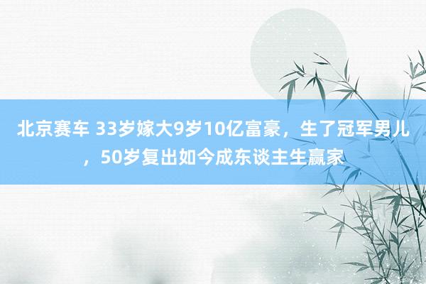 北京赛车 33岁嫁大9岁10亿富豪，生了冠军男儿，50岁复出如今成东谈主生赢家