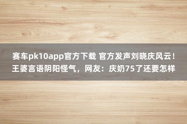 赛车pk10app官方下载 官方发声刘晓庆风云！王婆言语阴阳怪气，网友：庆奶75了还要怎样