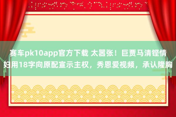 赛车pk10app官方下载 太嚣张！巨贾马清铿情妇用18字向原配宣示主权，秀恩爱视频，承认隆胸