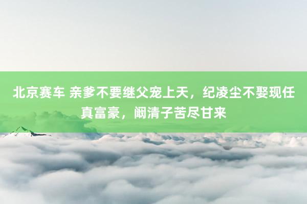北京赛车 亲爹不要继父宠上天，纪凌尘不娶现任真富豪，阚清子苦尽甘来
