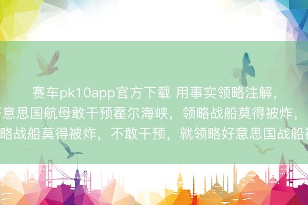 赛车pk10app官方下载 用事实领略注解，更用时候来领略注解，好意思国航母敢干预霍尔海峡，领略战船莫得被炸，不敢干预，就领略好意思国战船被炸了！