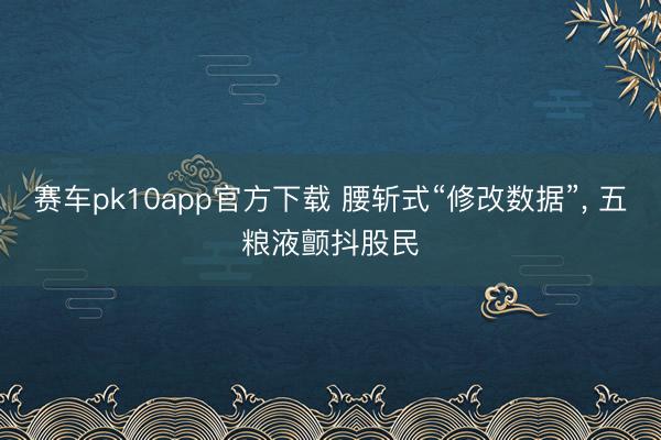赛车pk10app官方下载 腰斩式“修改数据”, 五粮液颤抖股民