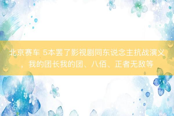 北京赛车 5本罢了影视剧同东说念主抗战演义，我的团长我的团、八佰、正者无敌等