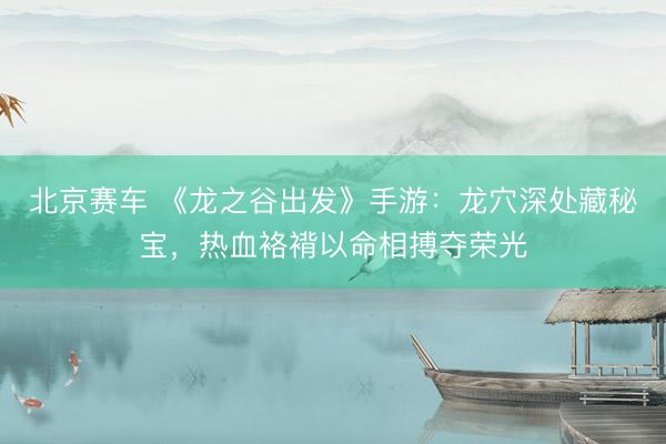 北京赛车 《龙之谷出发》手游：龙穴深处藏秘宝，热血袼褙以命相搏夺荣光