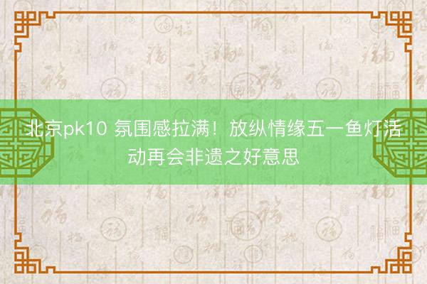 北京pk10 氛围感拉满！放纵情缘五一鱼灯活动再会非遗之好意思