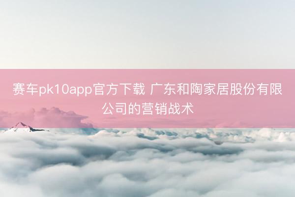 赛车pk10app官方下载 广东和陶家居股份有限公司的营销战术