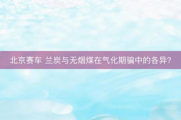北京赛车 兰炭与无烟煤在气化期骗中的各异？