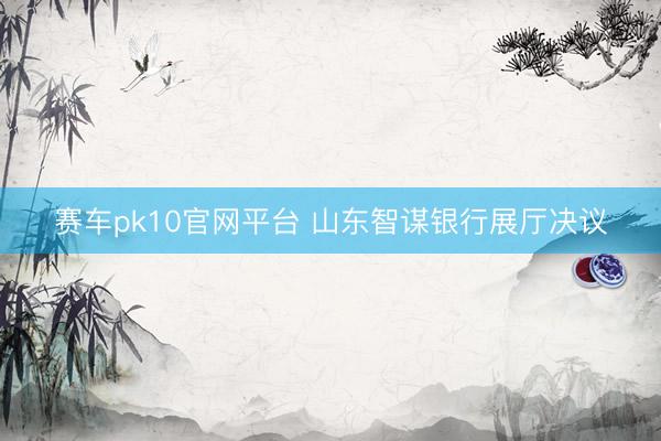 赛车pk10官网平台 山东智谋银行展厅决议