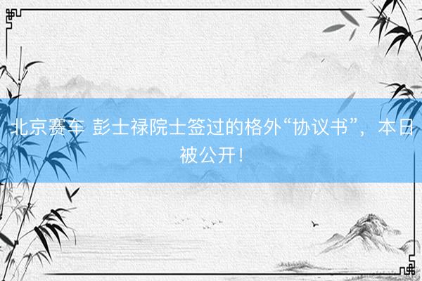 北京赛车 彭士禄院士签过的格外“协议书”，本日被公开！