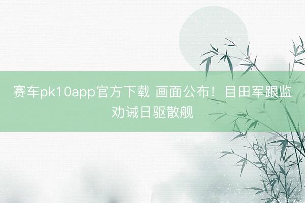 赛车pk10app官方下载 画面公布！目田军跟监劝诫日驱散舰