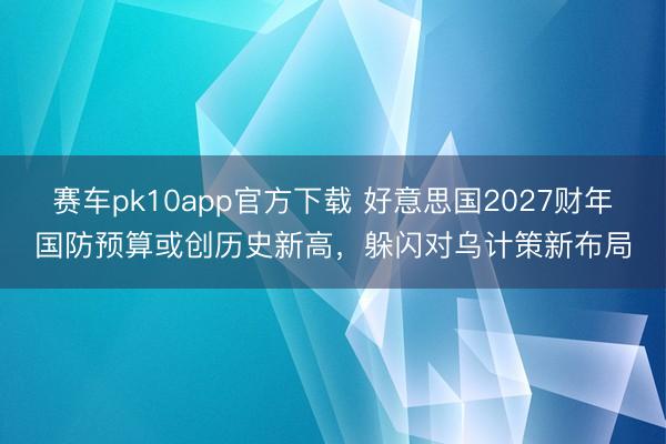 赛车pk10app官方下载 好意思国2027财年国防预算或创历史新高，躲闪对乌计策新布局