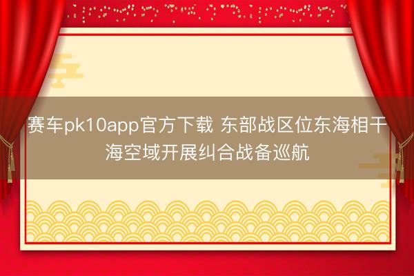 赛车pk10app官方下载 东部战区位东海相干海空域开展纠合战备巡航