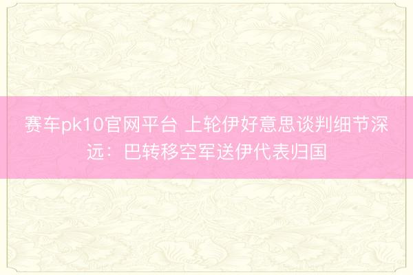 赛车pk10官网平台 上轮伊好意思谈判细节深远：巴转移空军送伊代表归国