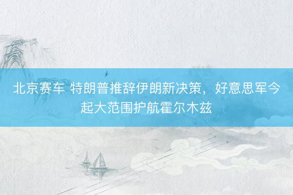 北京赛车 特朗普推辞伊朗新决策，好意思军今起大范围护航霍尔木兹