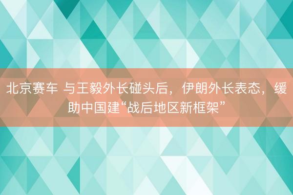北京赛车 与王毅外长碰头后，伊朗外长表态，缓助中国建“战后地区新框架”