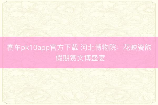 赛车pk10app官方下载 河北博物院：花映瓷韵 假期赏文博盛宴