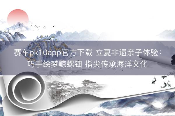 赛车pk10app官方下载 立夏非遗亲子体验：巧手绘梦鲸螺钿 指尖传承海洋文化