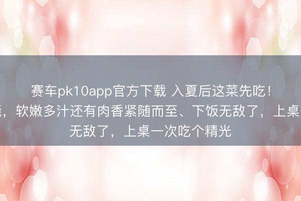 赛车pk10app官方下载 入夏后这菜先吃！炸一炸烧一烧，软嫩多汁还有肉香紧随而至、下饭无敌了，上桌一次吃个精光